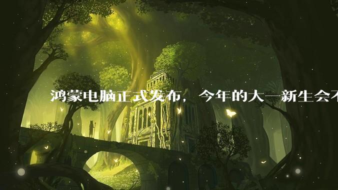 鸿蒙电脑正式发布，今年的大一新生会不会扎堆购买鸿蒙电脑？