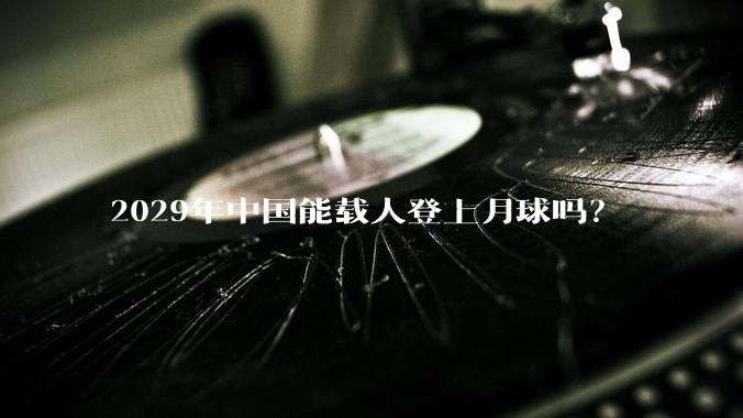 2029年中国能载人登上月球吗？