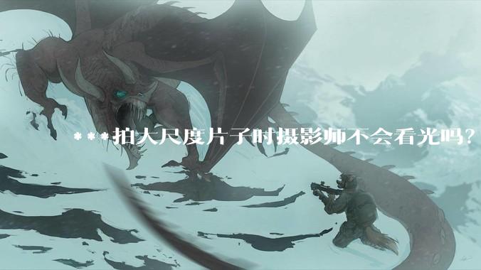 ***拍大尺度片子时摄影师不会看光吗？